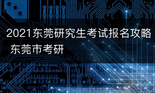 2021东莞研究生考试报名攻略 东莞市考研