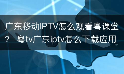 广东移动IPTV怎么观看粤课堂？ 粤tv广东iptv怎么下载应用