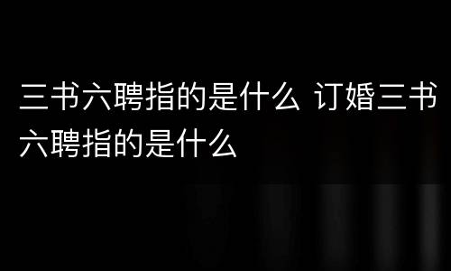 三书六聘指的是什么 订婚三书六聘指的是什么