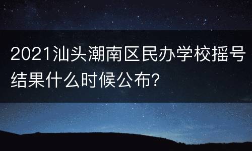 2021汕头潮南区民办学校摇号结果什么时候公布？