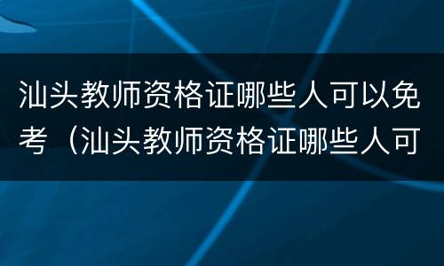 汕头教师资格证哪些人可以免考（汕头教师资格证哪些人可以免考）