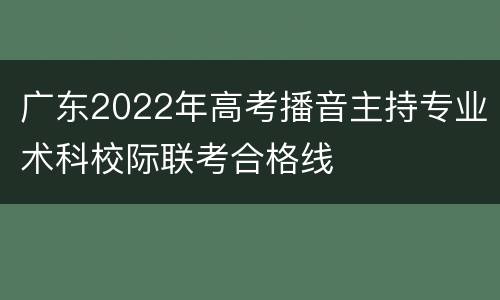 广东2022年高考播音主持专业术科校际联考合格线
