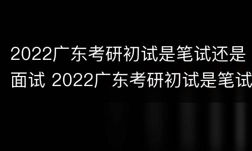 2022广东考研初试是笔试还是面试 2022广东考研初试是笔试还是面试呀