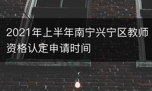 2021年上半年南宁兴宁区教师资格认定申请时间