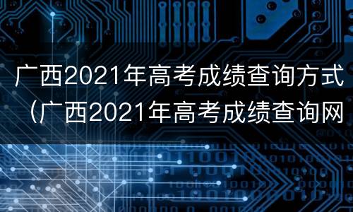 广西2021年高考成绩查询方式（广西2021年高考成绩查询网站）