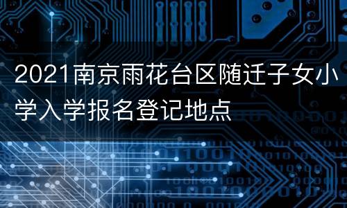 2021南京雨花台区随迁子女小学入学报名登记地点