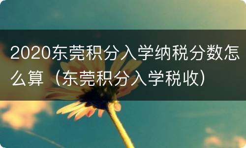 2020东莞积分入学纳税分数怎么算（东莞积分入学税收）