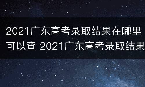 2021广东高考录取结果在哪里可以查 2021广东高考录取结果在哪里查询