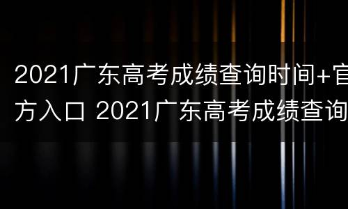 2021广东高考成绩查询时间+官方入口 2021广东高考成绩查询时间 官方入口在哪里