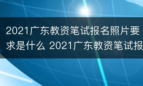 2021广东教资笔试报名照片要求是什么 2021广东教资笔试报名照片要求是什么样的