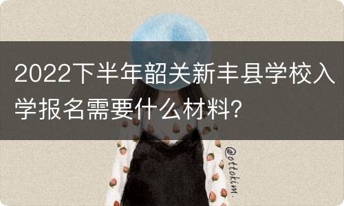 2022下半年韶关新丰县学校入学报名需要什么材料？