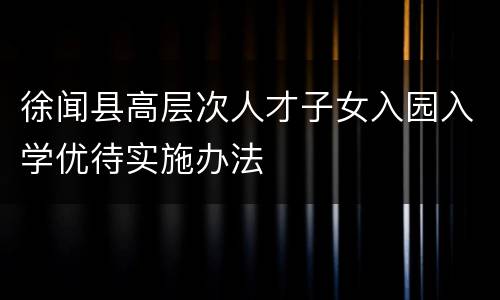 徐闻县高层次人才子女入园入学优待实施办法