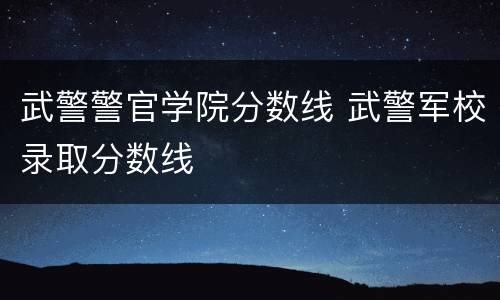 武警警官学院分数线 武警军校录取分数线