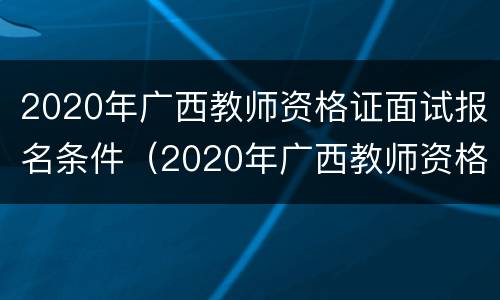 2020年广西教师资格证面试报名条件（2020年广西教师资格证面试报名条件及要求）
