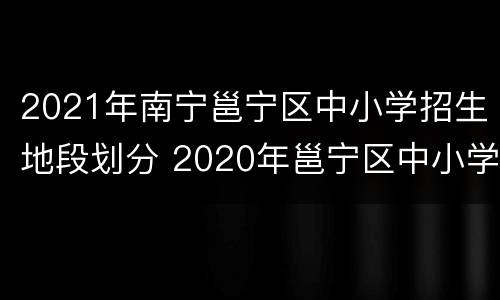 2021年南宁邕宁区中小学招生地段划分 2020年邕宁区中小学地段