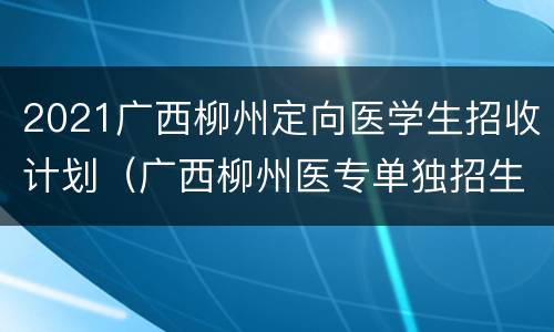 2021广西柳州定向医学生招收计划（广西柳州医专单独招生）