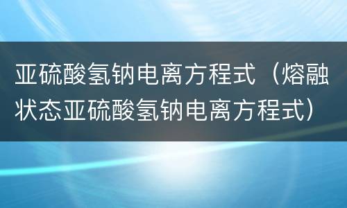 亚硫酸氢钠电离方程式（熔融状态亚硫酸氢钠电离方程式）