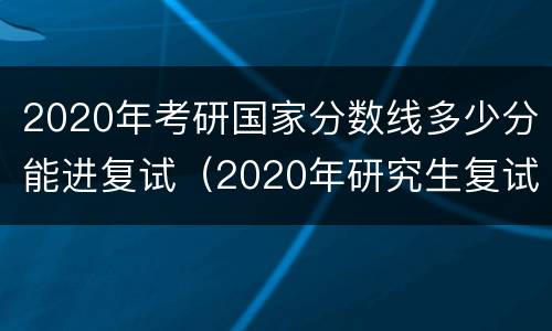 2020年考研国家分数线多少分能进复试（2020年研究生复试国家分数线）