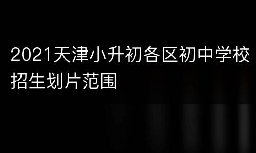 2021天津小升初各区初中学校招生划片范围