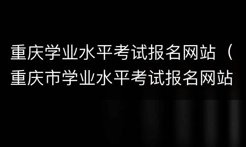 重庆学业水平考试报名网站（重庆市学业水平考试报名网站）