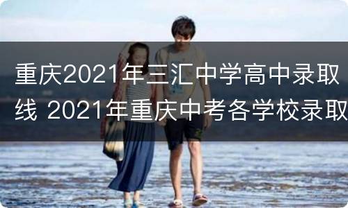 重庆2021年三汇中学高中录取线 2021年重庆中考各学校录取分数线