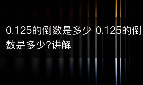 0.125的倒数是多少 0.125的倒数是多少?讲解