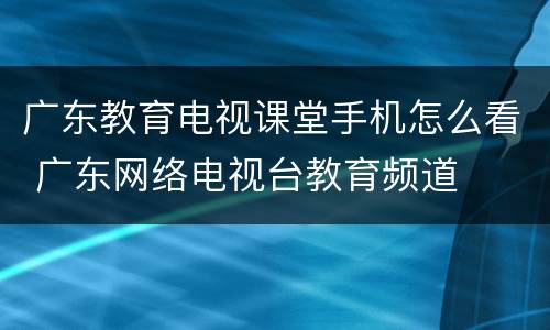 广东教育电视课堂手机怎么看 广东网络电视台教育频道