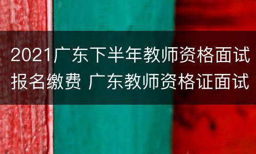2021广东下半年教师资格面试报名缴费 广东教师资格证面试报名时间2021年下半年