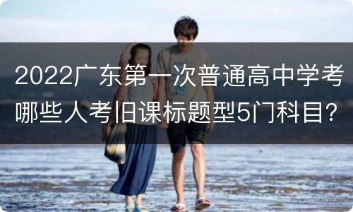 2022广东第一次普通高中学考哪些人考旧课标题型5门科目？