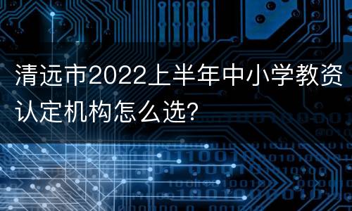 清远市2022上半年中小学教资认定机构怎么选？