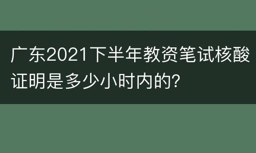 广东2021下半年教资笔试核酸证明是多少小时内的？