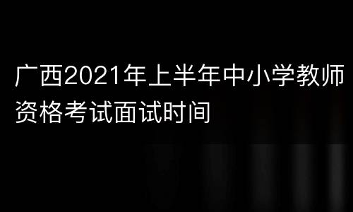 广西2021年上半年中小学教师资格考试面试时间