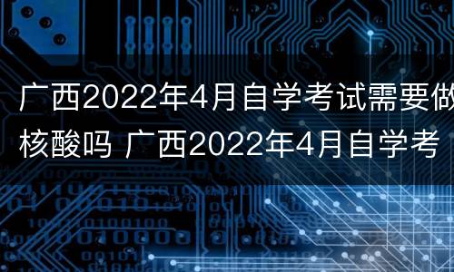 广西2022年4月自学考试需要做核酸吗 广西2022年4月自学考试需要做核酸吗视频
