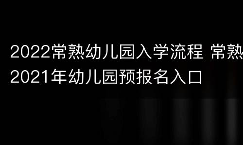 2022常熟幼儿园入学流程 常熟2021年幼儿园预报名入口