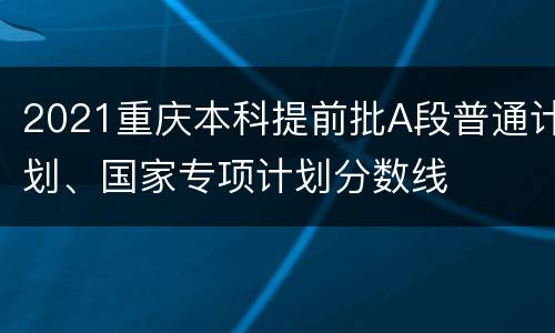 2021重庆本科提前批A段普通计划、国家专项计划分数线