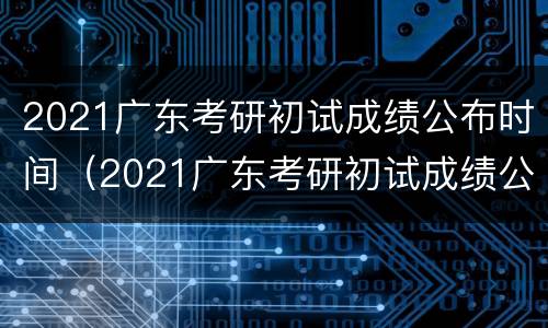2021广东考研初试成绩公布时间（2021广东考研初试成绩公布时间及地点）