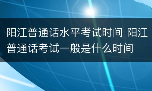 阳江普通话水平考试时间 阳江普通话考试一般是什么时间