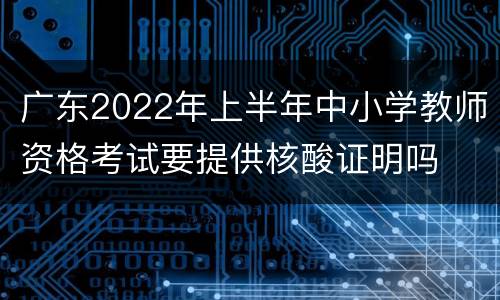 广东2022年上半年中小学教师资格考试要提供核酸证明吗
