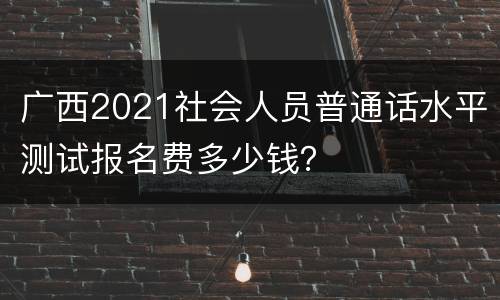 广西2021社会人员普通话水平测试报名费多少钱？