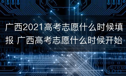广西2021高考志愿什么时候填报 广西高考志愿什么时候开始填报