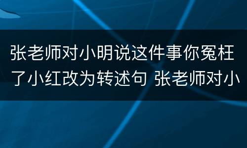 张老师对小明说这件事你冤枉了小红改为转述句 张老师对小明说这件事你冤枉了小红如何改为转述句