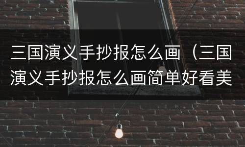三国演义手抄报怎么画（三国演义手抄报怎么画简单好看美丽漂亮）
