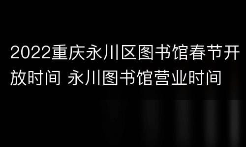 2022重庆永川区图书馆春节开放时间 永川图书馆营业时间