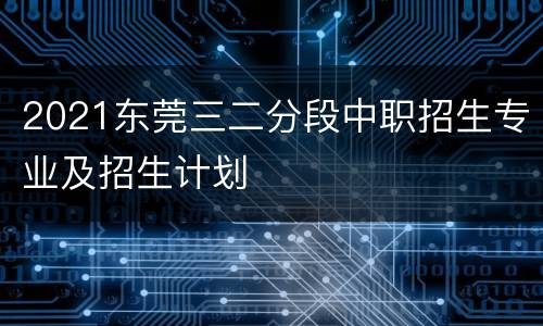 2021东莞三二分段中职招生专业及招生计划