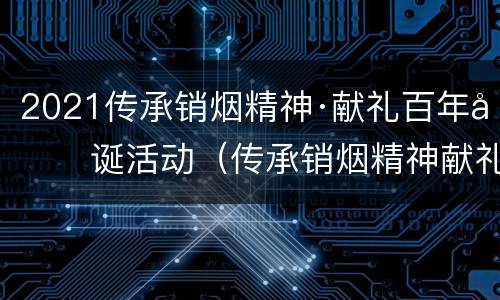 2021传承销烟精神·献礼百年华诞活动（传承销烟精神献礼百年华诞观后感）