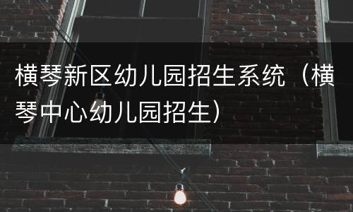 横琴新区幼儿园招生系统（横琴中心幼儿园招生）