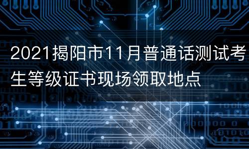 2021揭阳市11月普通话测试考生等级证书现场领取地点