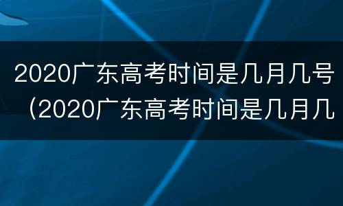 2020广东高考时间是几月几号（2020广东高考时间是几月几号开始）