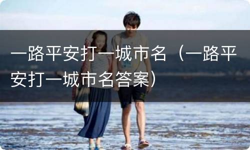 一路平安打一城市名（一路平安打一城市名答案）