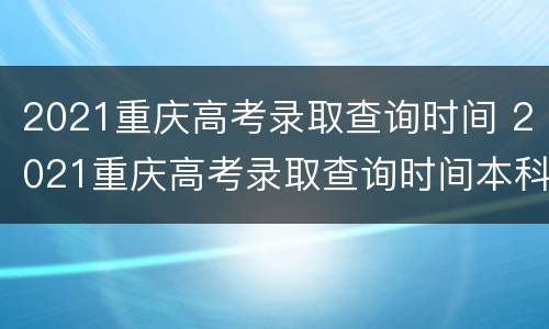 2021重庆高考录取查询时间 2021重庆高考录取查询时间本科批